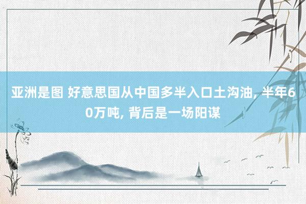 亚洲是图 好意思国从中国多半入口土沟油, 半年60万吨, 背后是一场阳谋