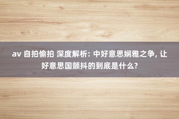 av 自拍偷拍 深度解析: 中好意思娴雅之争, 让好意思国颤抖的到底是什么?