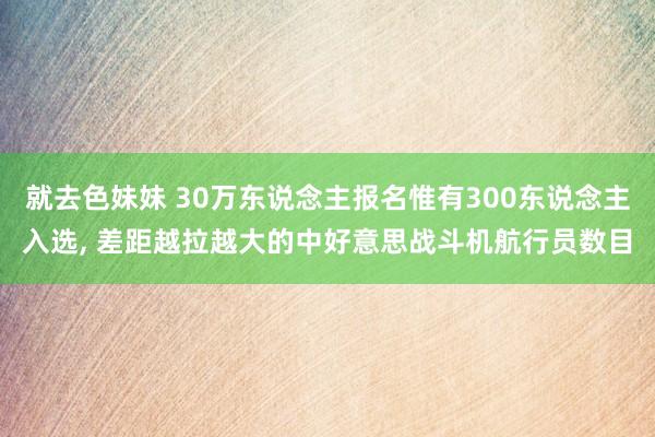 就去色妹妹 30万东说念主报名惟有300东说念主入选, 差距越拉越大的中好意思战斗机航行员数目