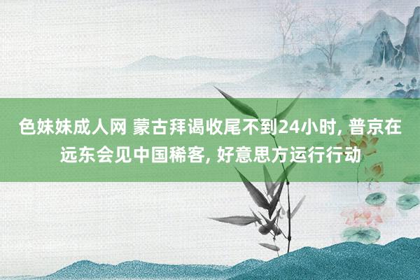 色妹妹成人网 蒙古拜谒收尾不到24小时， 普京在远东会见中国稀客， 好意思方运行行动