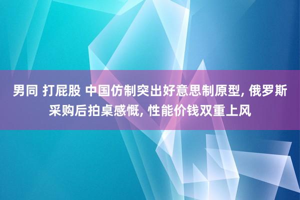 男同 打屁股 中国仿制突出好意思制原型, 俄罗斯采购后拍桌感慨, 性能价钱双重上风