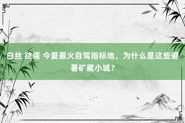 白丝 跳蛋 今夏最火自驾指标地，为什么是这些避暑矿藏小城？