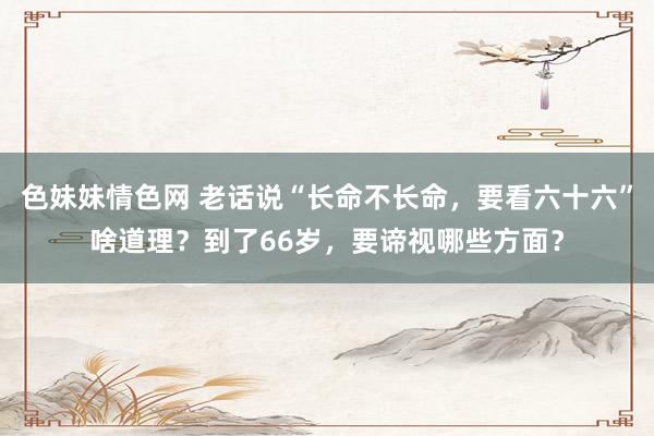 色妹妹情色网 老话说“长命不长命，要看六十六”啥道理？到了66岁，要谛视哪些方面？