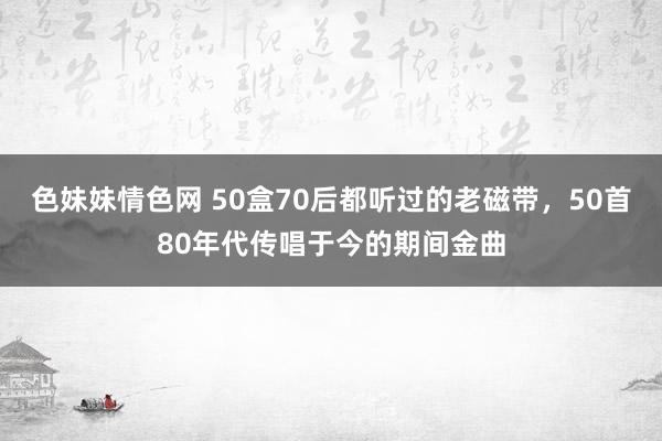 色妹妹情色网 50盒70后都听过的老磁带，50首80年代传唱于今的期间金曲