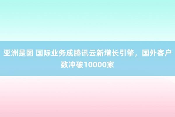 亚洲是图 国际业务成腾讯云新增长引擎，国外客户数冲破10000家