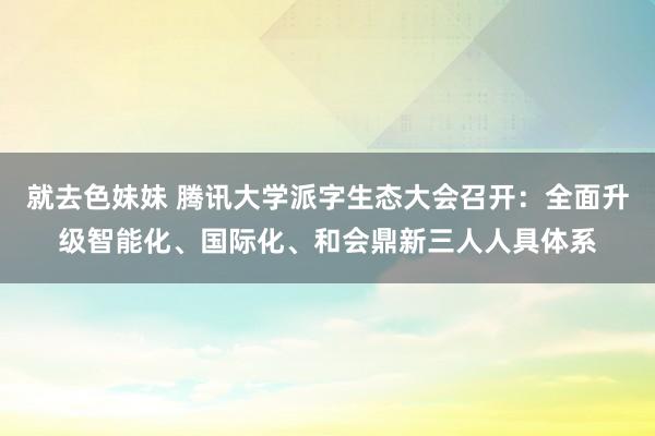 就去色妹妹 腾讯大学派字生态大会召开：全面升级智能化、国际化、和会鼎新三人人具体系