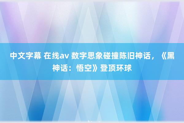 中文字幕 在线av 数字思象碰撞陈旧神话，《黑神话：悟空》登顶环球