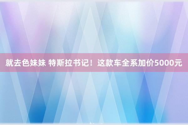 就去色妹妹 特斯拉书记！这款车全系加价5000元