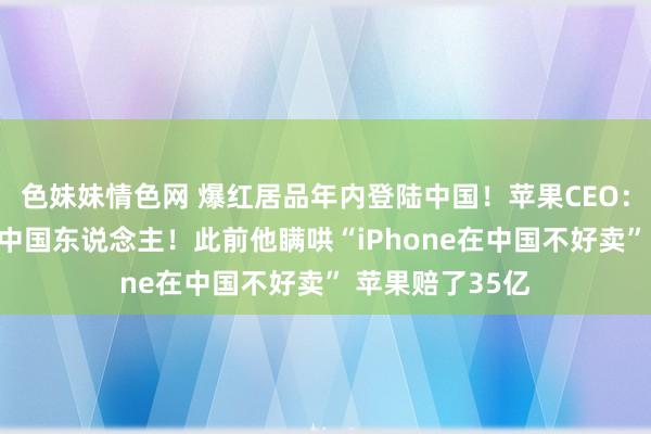 色妹妹情色网 爆红居品年内登陆中国！苹果CEO：我爱中国 我爱中国东说念主！此前他瞒哄“iPhone在中国不好卖” 苹果赔了35亿