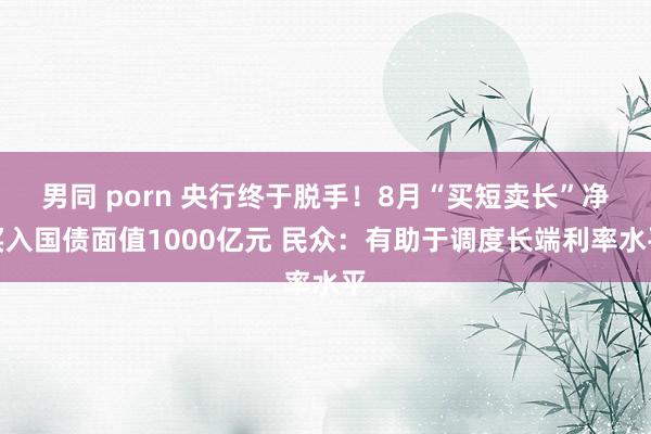 男同 porn 央行终于脱手！8月“买短卖长”净买入国债面值1000亿元 民众：有助于调度长端利率水平