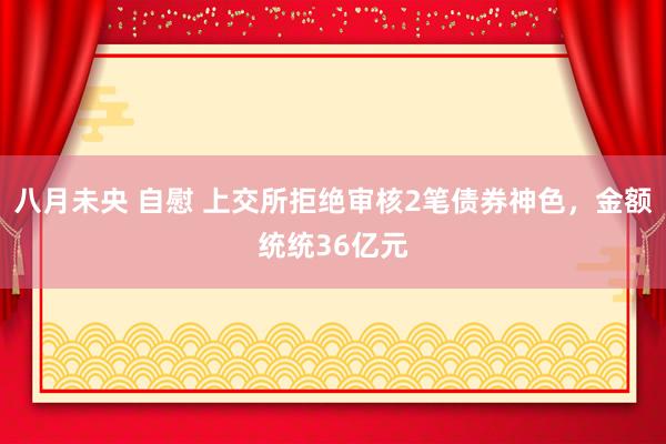 八月未央 自慰 上交所拒绝审核2笔债券神色，金额统统36亿元