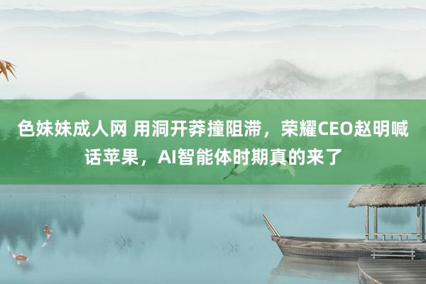 色妹妹成人网 用洞开莽撞阻滞，荣耀CEO赵明喊话苹果，AI智能体时期真的来了