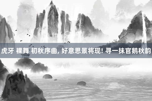 虎牙 裸舞 初秋序曲, 好意思景将现! 寻一抹官鹅秋韵