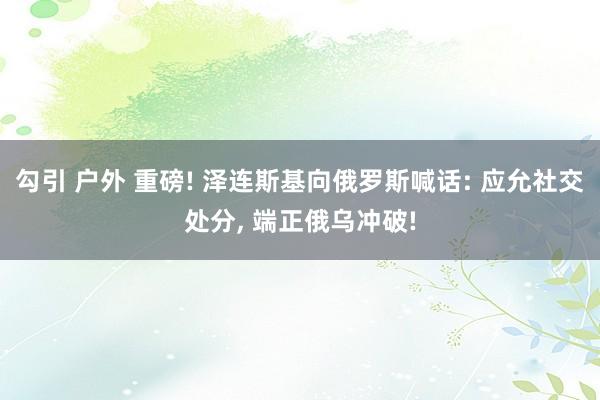 勾引 户外 重磅! 泽连斯基向俄罗斯喊话: 应允社交处分， 端正俄乌冲破!