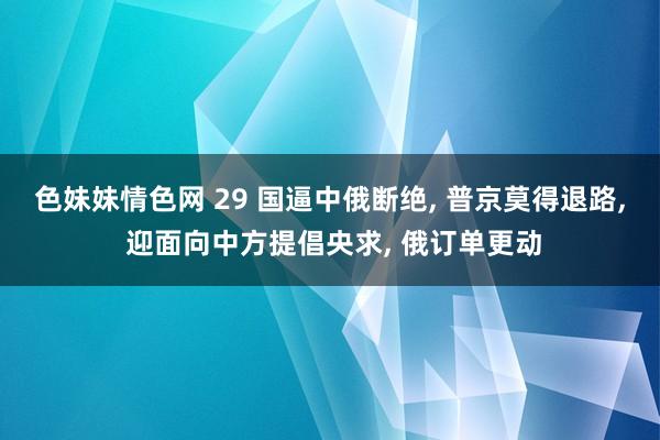 色妹妹情色网 29 国逼中俄断绝, 普京莫得退路, 迎面向中方提倡央求, 俄订单更动