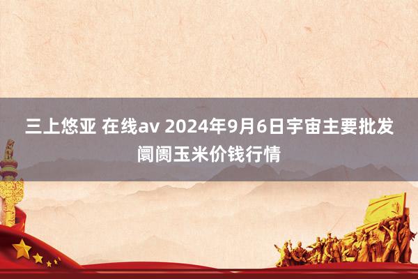 三上悠亚 在线av 2024年9月6日宇宙主要批发阛阓玉米价钱行情