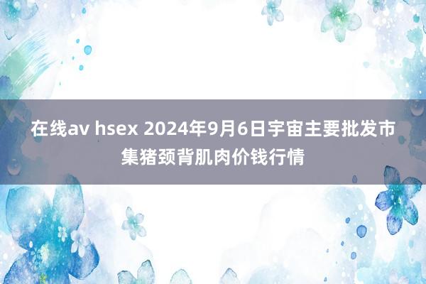 在线av hsex 2024年9月6日宇宙主要批发市集猪颈背肌肉价钱行情