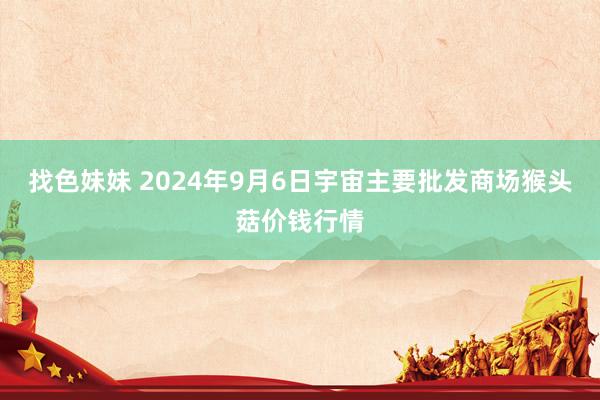 找色妹妹 2024年9月6日宇宙主要批发商场猴头菇价钱行情