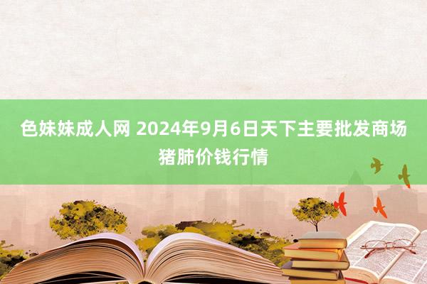 色妹妹成人网 2024年9月6日天下主要批发商场猪肺价钱行情