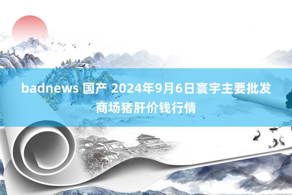 badnews 国产 2024年9月6日寰宇主要批发商场猪肝价钱行情