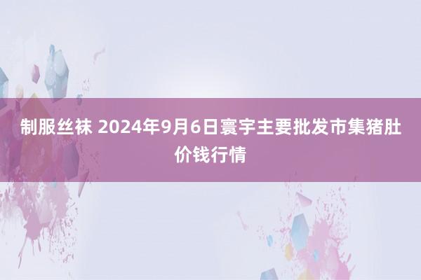 制服丝袜 2024年9月6日寰宇主要批发市集猪肚价钱行情