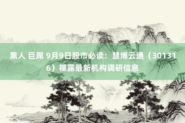 黑人 巨屌 9月9日股市必读：慧博云通（301316）裸露最新机构调研信息