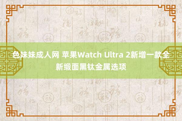 色妹妹成人网 苹果Watch Ultra 2新增一款全新缎面黑钛金属选项