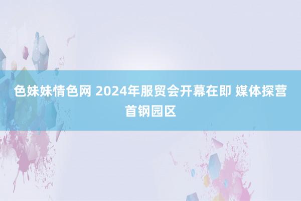 色妹妹情色网 2024年服贸会开幕在即 媒体探营首钢园区