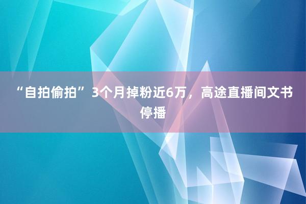 “自拍偷拍” 3个月掉粉近6万，高途直播间文书停播