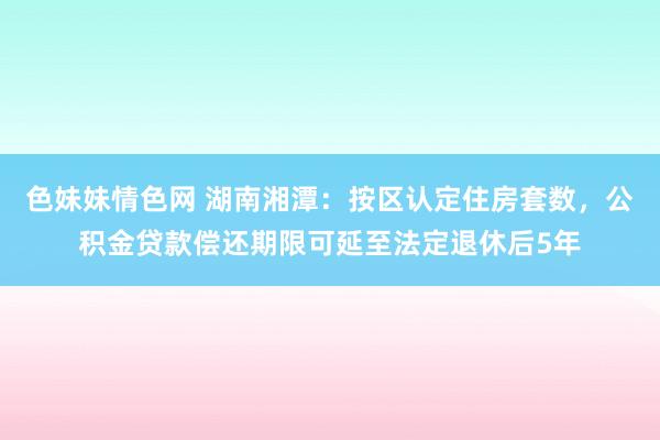 色妹妹情色网 湖南湘潭：按区认定住房套数，公积金贷款偿还期限可延至法定退休后5年