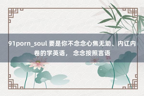 91porn_soul 要是你不念念心焦无助、内讧内卷的学英语， 念念按照言语