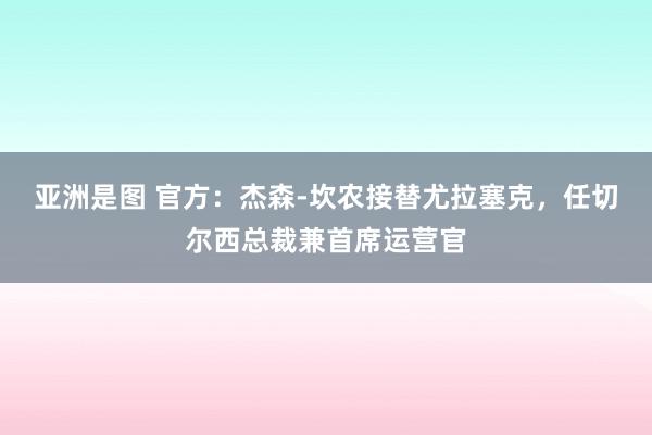 亚洲是图 官方：杰森-坎农接替尤拉塞克，任切尔西总裁兼首席运营官