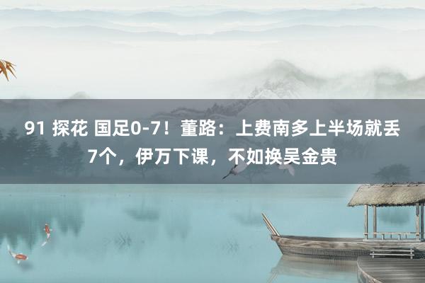 91 探花 国足0-7！董路：上费南多上半场就丢7个，伊万下课，不如换吴金贵