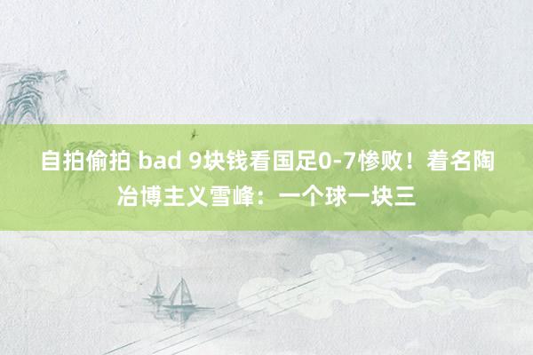 自拍偷拍 bad 9块钱看国足0-7惨败！着名陶冶博主义雪峰：一个球一块三