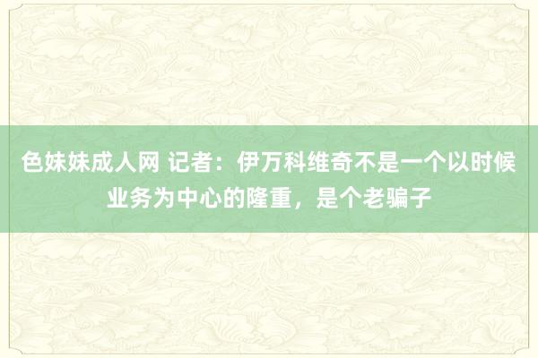 色妹妹成人网 记者：伊万科维奇不是一个以时候业务为中心的隆重，是个老骗子