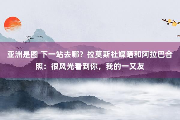 亚洲是图 下一站去哪？拉莫斯社媒晒和阿拉巴合照：很风光看到你，我的一又友