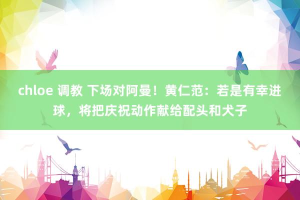 chloe 调教 下场对阿曼！黄仁范：若是有幸进球，将把庆祝动作献给配头和犬子