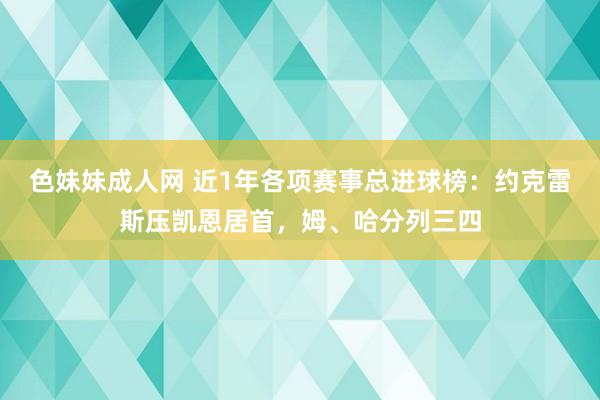 色妹妹成人网 近1年各项赛事总进球榜：约克雷斯压凯恩居首，姆、哈分列三四