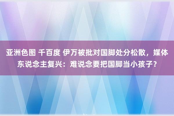 亚洲色图 千百度 伊万被批对国脚处分松散，媒体东说念主复兴：难说念要把国脚当小孩子？