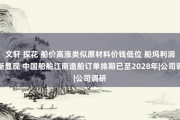 文轩 探花 船价高涨类似原材料价钱低位 船坞利润渐渐显现 中国船舶江南造船订单排期已至2028年|公司调研