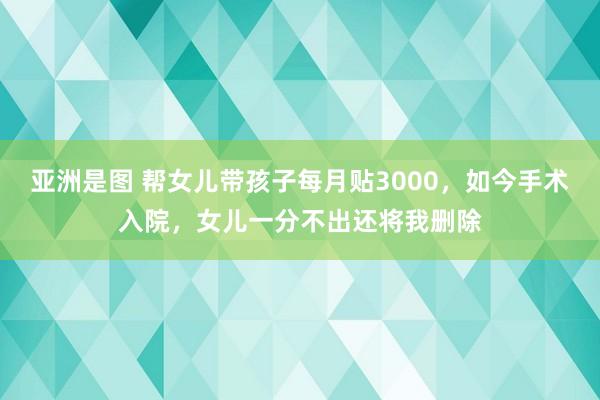 亚洲是图 帮女儿带孩子每月贴3000，如今手术入院，女儿一分不出还将我删除