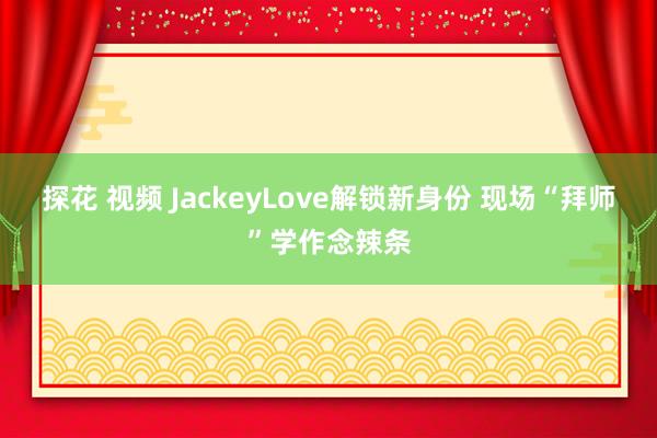 探花 视频 JackeyLove解锁新身份 现场“拜师”学作念辣条