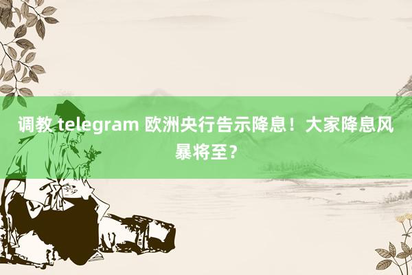 调教 telegram 欧洲央行告示降息！大家降息风暴将至？