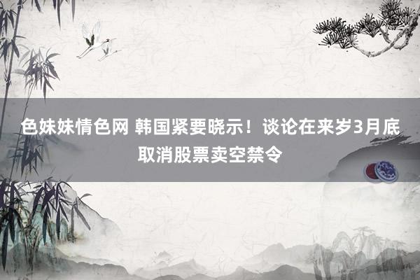 色妹妹情色网 韩国紧要晓示！谈论在来岁3月底取消股票卖空禁令