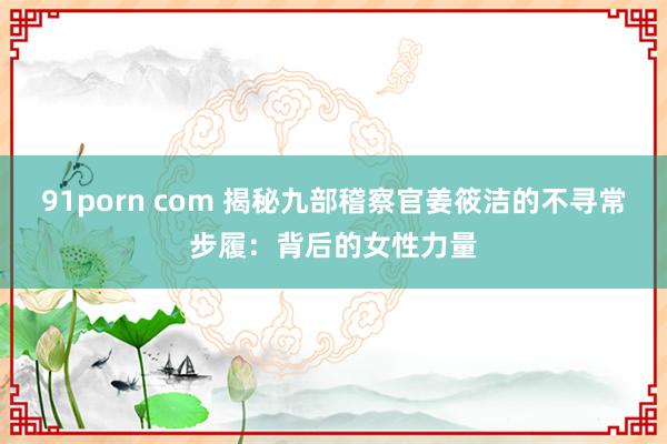 91porn com 揭秘九部稽察官姜筱洁的不寻常步履：背后的女性力量