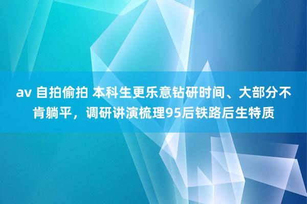 av 自拍偷拍 本科生更乐意钻研时间、大部分不肯躺平，调研讲演梳理95后铁路后生特质