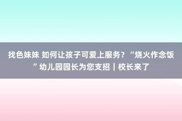 找色妹妹 如何让孩子可爱上服务？“烧火作念饭”幼儿园园长为您支招｜校长来了