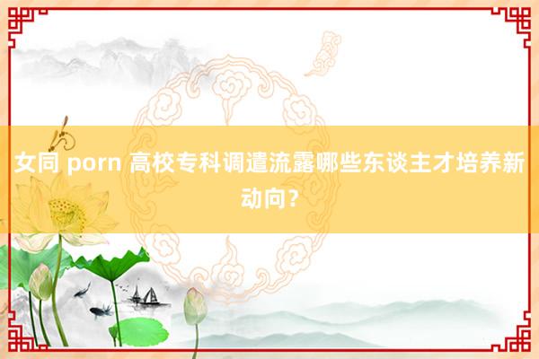 女同 porn 高校专科调遣流露哪些东谈主才培养新动向？