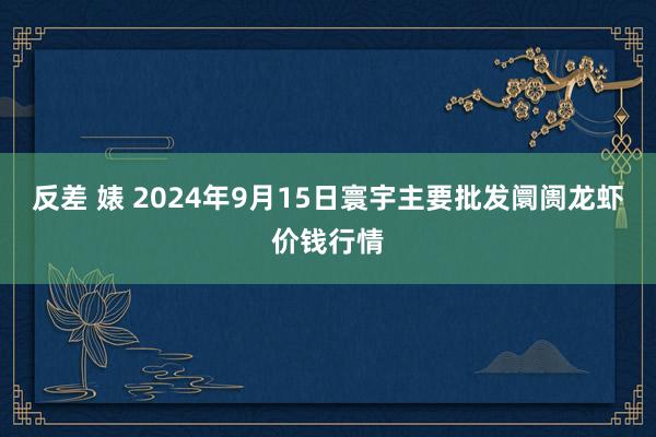 反差 婊 2024年9月15日寰宇主要批发阛阓龙虾价钱行情