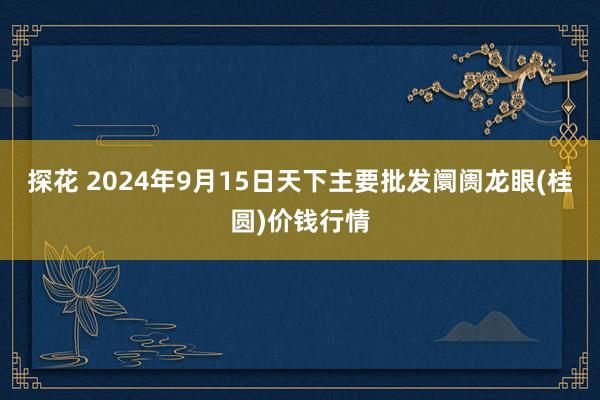 探花 2024年9月15日天下主要批发阛阓龙眼(桂圆)价钱行情